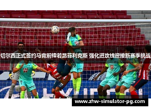 切尔西正式签约马竞前锋若昂菲利克斯 强化进攻线迎接新赛季挑战