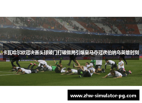 卡瓦哈尔欧冠决赛头球破门打破僵局引爆皇马夺冠夜伯纳乌英雄时刻