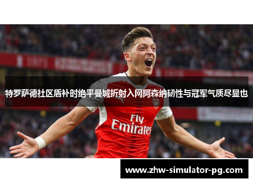 特罗萨德社区盾补时绝平曼城折射入网阿森纳韧性与冠军气质尽显也